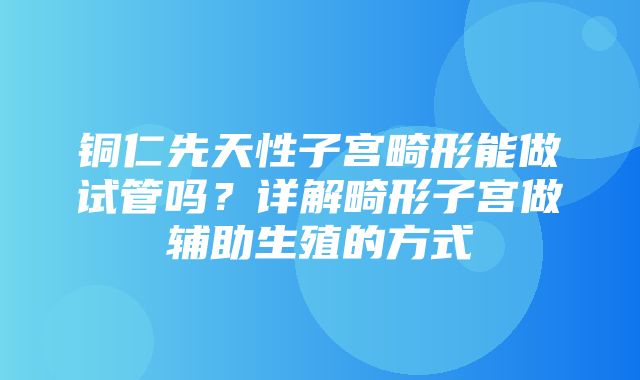 铜仁先天性子宫畸形能做试管吗？详解畸形子宫做辅助生殖的方式