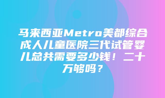 马来西亚Metro美都综合成人儿童医院三代试管婴儿总共需要多少钱！二十万够吗？