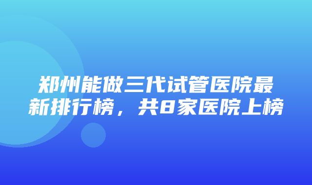 郑州能做三代试管医院最新排行榜，共8家医院上榜