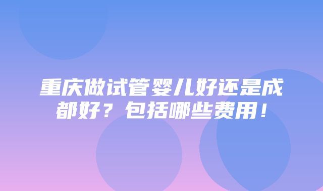 重庆做试管婴儿好还是成都好？包括哪些费用！