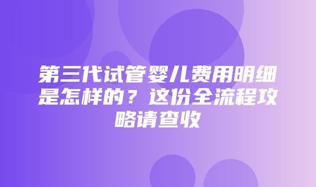 第三代试管婴儿费用明细是怎样的？这份全流程攻略请查收