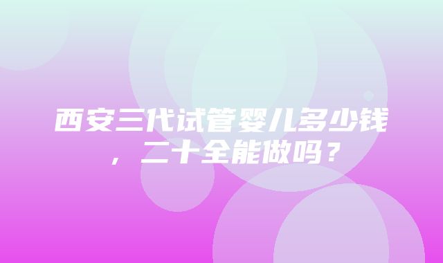 西安三代试管婴儿多少钱，二十全能做吗？