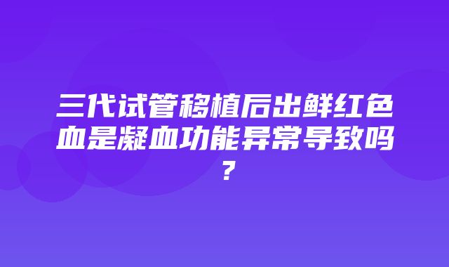 三代试管移植后出鲜红色血是凝血功能异常导致吗？