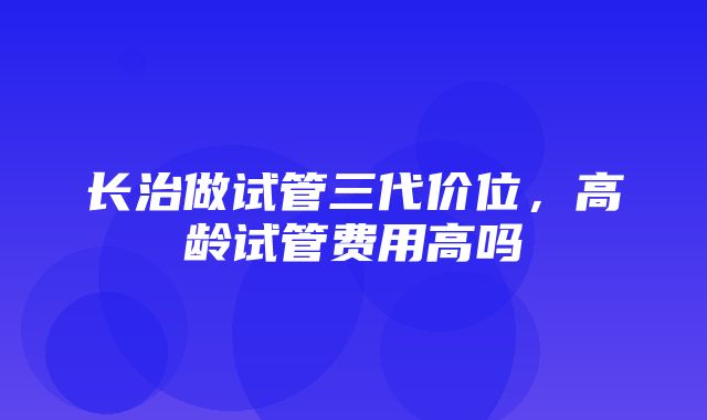 长治做试管三代价位，高龄试管费用高吗