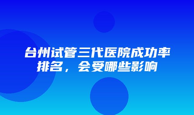 台州试管三代医院成功率排名，会受哪些影响