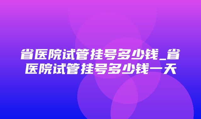 省医院试管挂号多少钱_省医院试管挂号多少钱一天