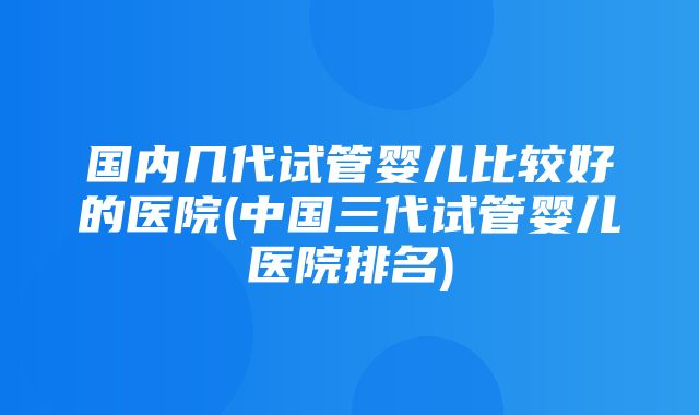 国内几代试管婴儿比较好的医院(中国三代试管婴儿医院排名)