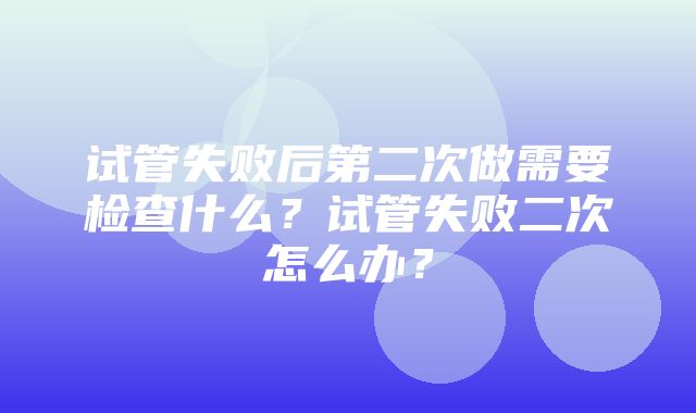 试管失败后第二次做需要检查什么？试管失败二次怎么办？