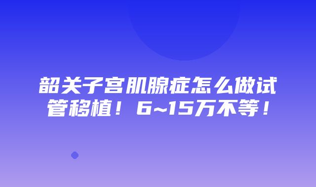 韶关子宫肌腺症怎么做试管移植！6~15万不等！