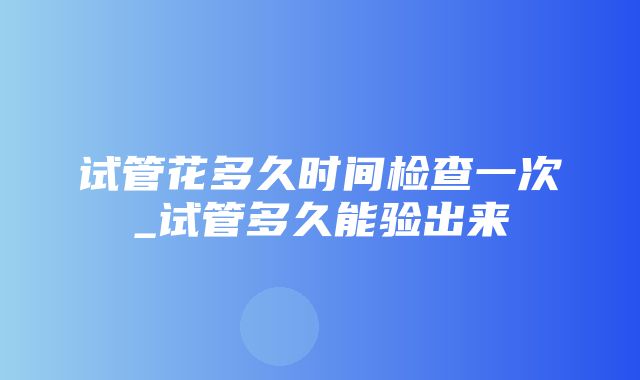 试管花多久时间检查一次_试管多久能验出来