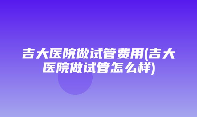 吉大医院做试管费用(吉大医院做试管怎么样)