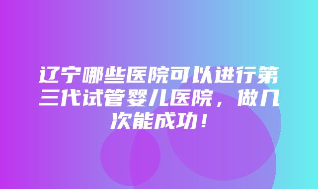 辽宁哪些医院可以进行第三代试管婴儿医院，做几次能成功！