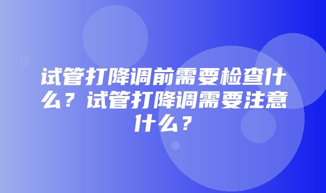 试管打降调前需要检查什么？试管打降调需要注意什么？