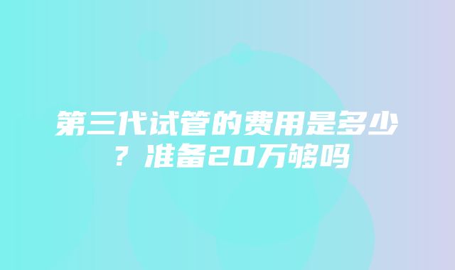 第三代试管的费用是多少？准备20万够吗