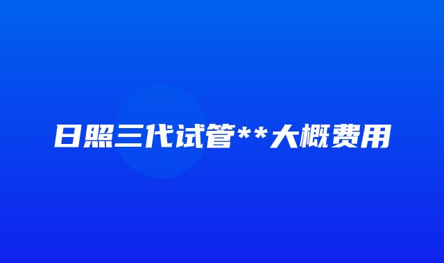 日照三代试管**大概费用