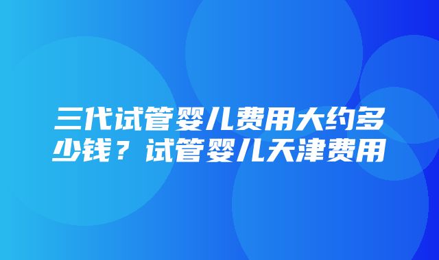 三代试管婴儿费用大约多少钱？试管婴儿天津费用