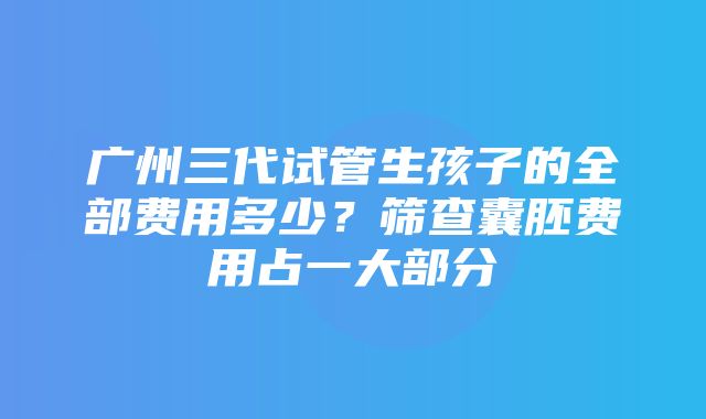 广州三代试管生孩子的全部费用多少？筛查囊胚费用占一大部分