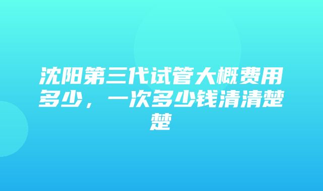 沈阳第三代试管大概费用多少，一次多少钱清清楚楚