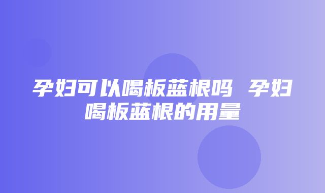 孕妇可以喝板蓝根吗 孕妇喝板蓝根的用量