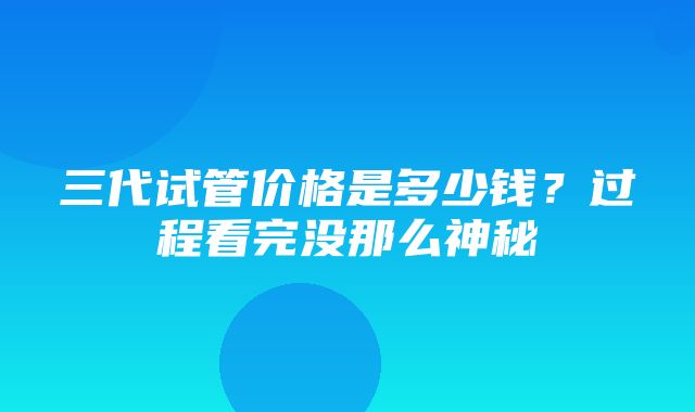 三代试管价格是多少钱？过程看完没那么神秘