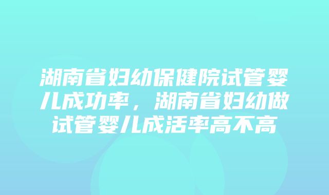 湖南省妇幼保健院试管婴儿成功率，湖南省妇幼做试管婴儿成活率高不高