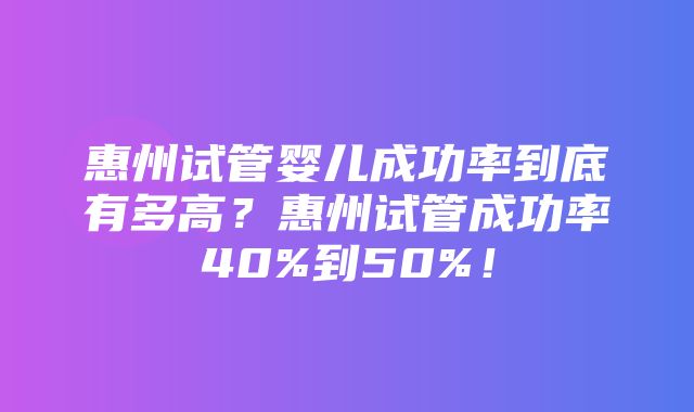 惠州试管婴儿成功率到底有多高？惠州试管成功率40%到50%！