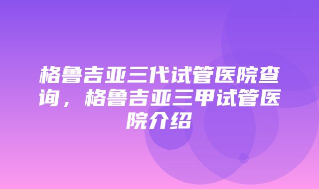 格鲁吉亚三代试管医院查询，格鲁吉亚三甲试管医院介绍