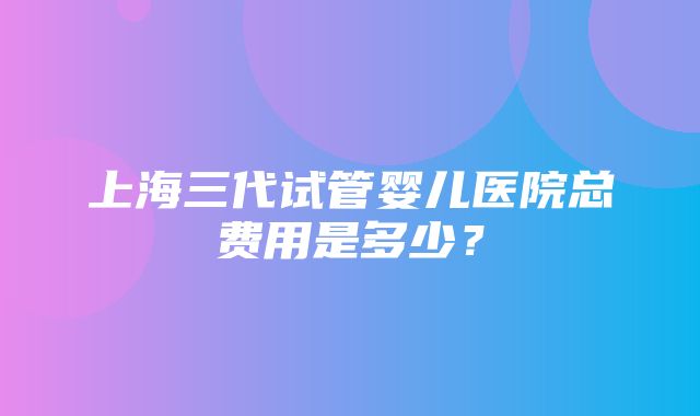 上海三代试管婴儿医院总费用是多少？