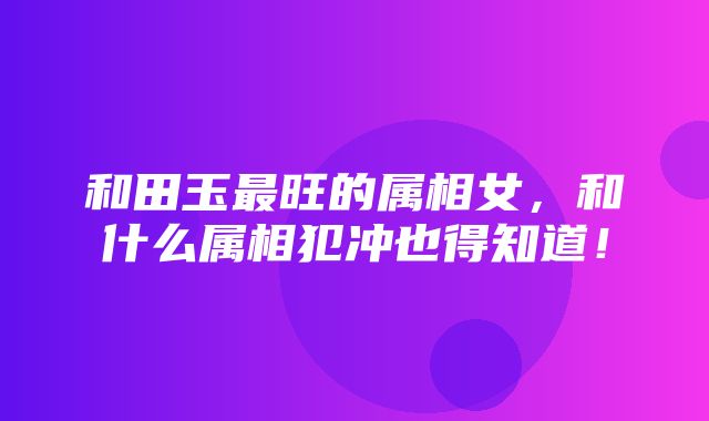 和田玉最旺的属相女，和什么属相犯冲也得知道！