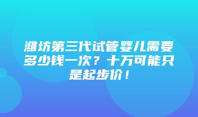 潍坊第三代试管婴儿需要多少钱一次？十万可能只是起步价！