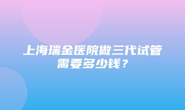 上海瑞金医院做三代试管需要多少钱？