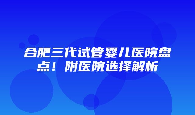 合肥三代试管婴儿医院盘点！附医院选择解析