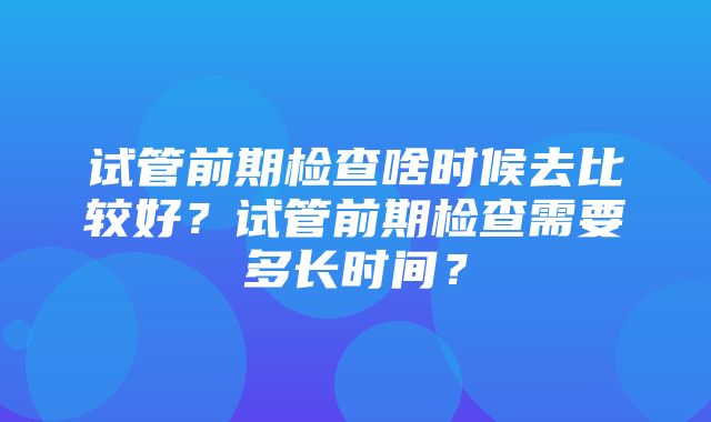 试管前期检查啥时候去比较好？试管前期检查需要多长时间？