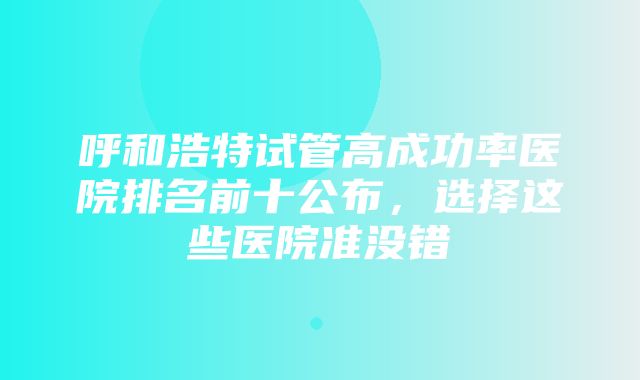 呼和浩特试管高成功率医院排名前十公布，选择这些医院准没错