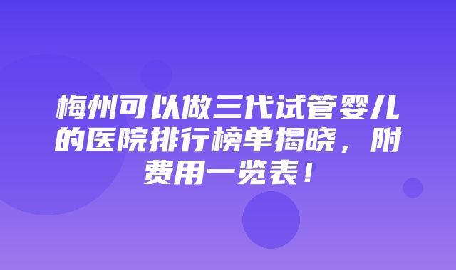 梅州可以做三代试管婴儿的医院排行榜单揭晓，附费用一览表！