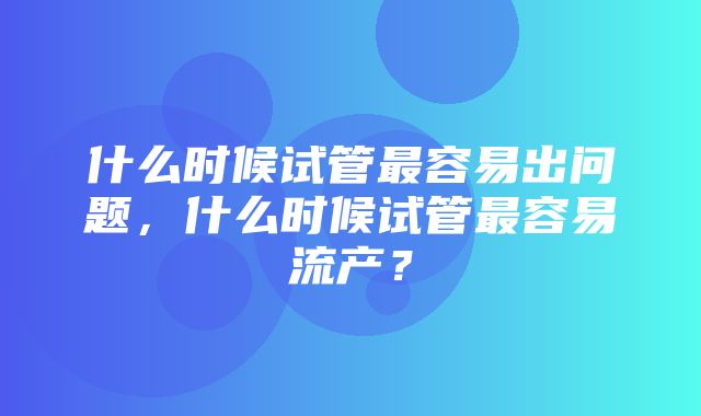 什么时候试管最容易出问题，什么时候试管最容易流产？