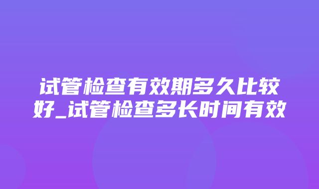 试管检查有效期多久比较好_试管检查多长时间有效