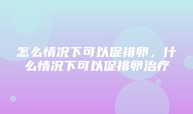 怎么情况下可以促排卵，什么情况下可以促排卵治疗