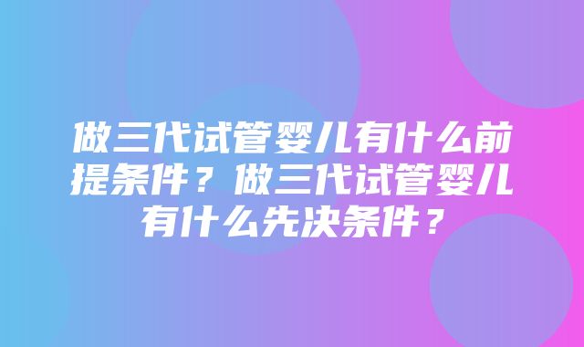 做三代试管婴儿有什么前提条件？做三代试管婴儿有什么先决条件？