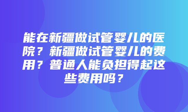 能在新疆做试管婴儿的医院？新疆做试管婴儿的费用？普通人能负担得起这些费用吗？