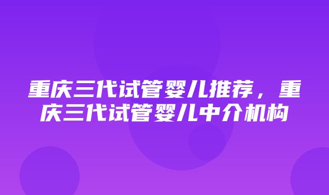 重庆三代试管婴儿推荐，重庆三代试管婴儿中介机构