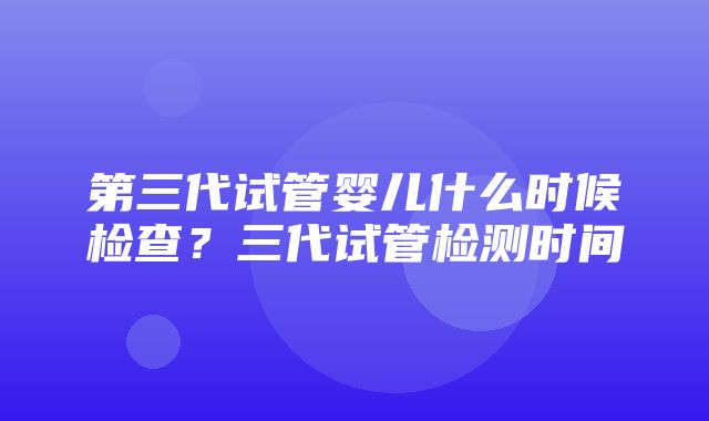 第三代试管婴儿什么时候检查？三代试管检测时间