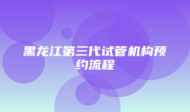 黑龙江第三代试管机构预约流程