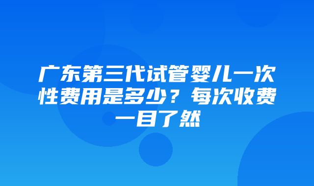 广东第三代试管婴儿一次性费用是多少？每次收费一目了然