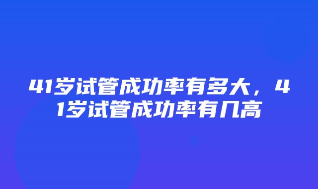 41岁试管成功率有多大，41岁试管成功率有几高