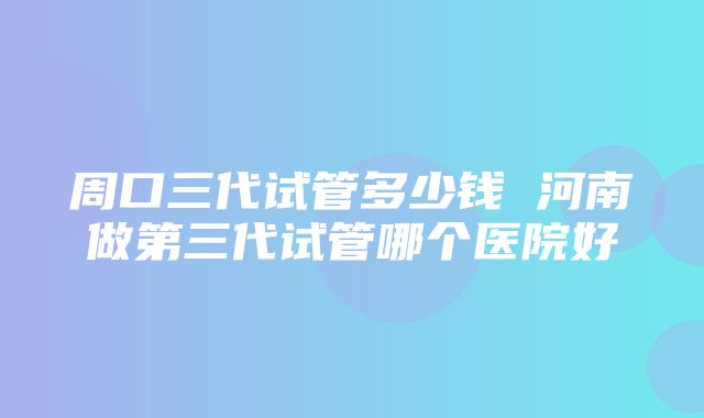 周口三代试管多少钱 河南做第三代试管哪个医院好