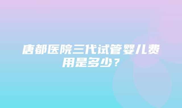 唐都医院三代试管婴儿费用是多少？