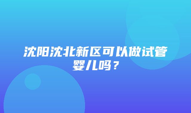 沈阳沈北新区可以做试管婴儿吗？