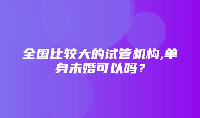 全国比较大的试管机构,单身未婚可以吗？