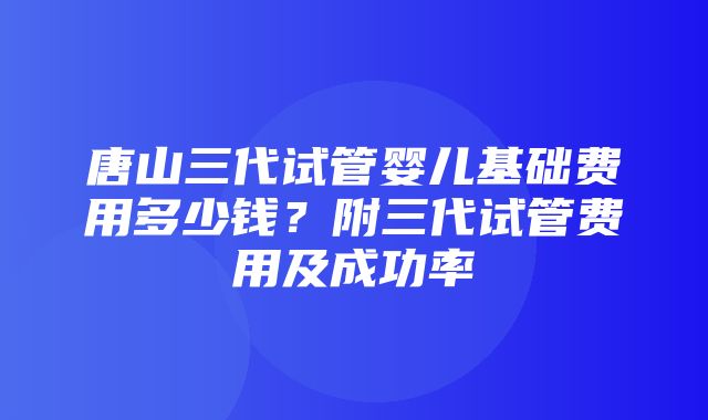 唐山三代试管婴儿基础费用多少钱？附三代试管费用及成功率